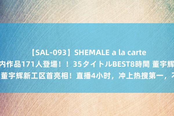 【SAL-093】SHEMALE a la carteの歴史 2008～2011 国内作品171人登場！！35タイトルBEST8時間 董宇辉新工区首亮相！直播4小时，冲上热搜第一，不雅看东说念主数51万