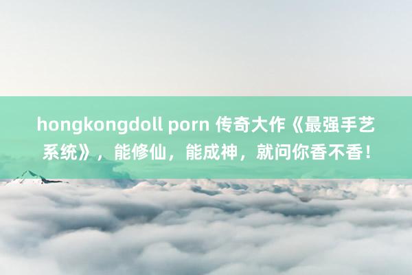 hongkongdoll porn 传奇大作《最强手艺系统》，能修仙，能成神，就问你香不香！