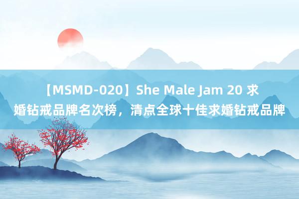 【MSMD-020】She Male Jam 20 求婚钻戒品牌名次榜，清点全球十佳求婚钻戒品牌