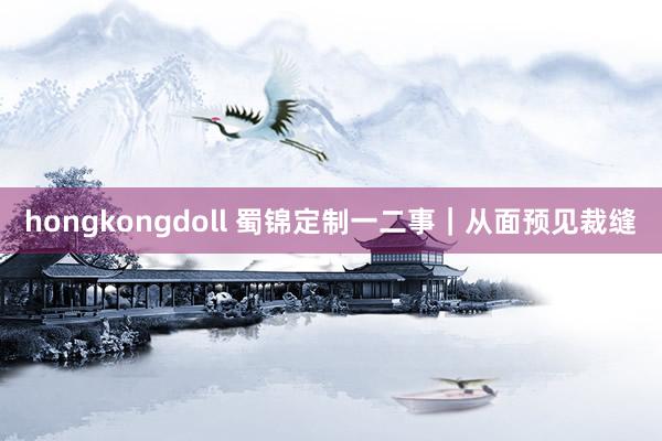 hongkongdoll 蜀锦定制一二事｜从面预见裁缝