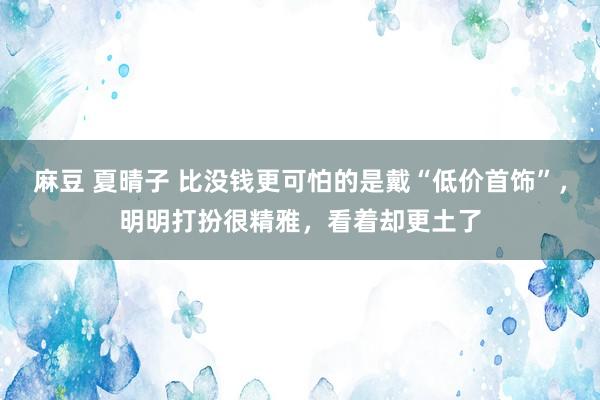 麻豆 夏晴子 比没钱更可怕的是戴“低价首饰”，明明打扮很精雅，看着却更土了