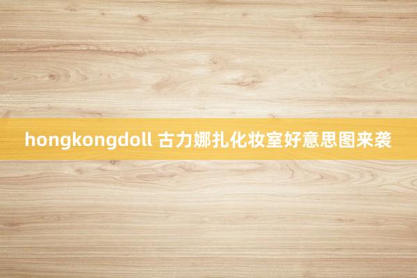 hongkongdoll 古力娜扎化妆室好意思图来袭