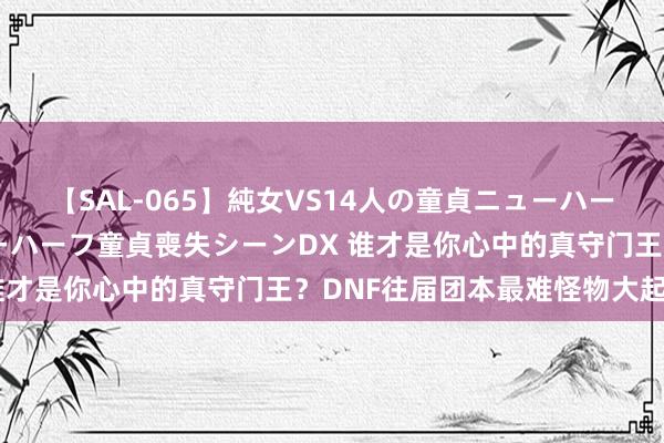 【SAL-065】純女VS14人の童貞ニューハーフ 二度と見れないニューハーフ童貞喪失シーンDX 谁才是你心中的真守门王？DNF往届团本最难怪物大起底