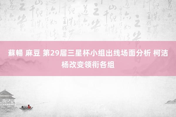 蘇暢 麻豆 第29届三星杯小组出线场面分析 柯洁杨改变领衔各组