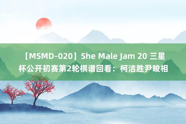 【MSMD-020】She Male Jam 20 三星杯公开初赛第2轮棋谱回看：柯洁胜尹畯相