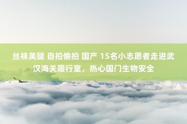 丝袜美腿 自拍偷拍 国产 15名小志愿者走进武汉海关履行室，热心国门生物安全